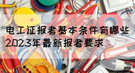 电工证报考基本条件有哪些（2023年最新报考要求）(图1)