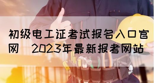 初级电工证考试报名入口官网（2023年最新报考网站）(图1)