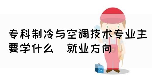 专科制冷与空调技术专业主要学什么_就业方向