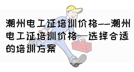 潮州电工证培训价格--潮州电工证培训价格—选择合适的培训方案(图1)