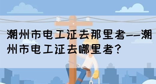 潮州市电工证去那里考--潮州市电工证去哪里考？