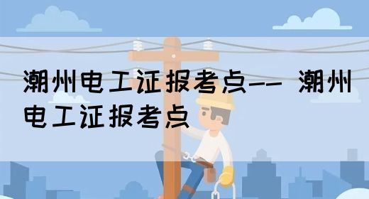 潮州电工证报考点-- 潮州电工证报考地点在哪