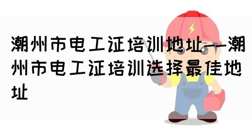 潮州市电工证培训地址--潮州市电工证培训选择最佳地址