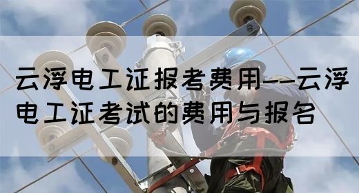 云浮电工证报考费用--云浮电工证考试的费用与报名