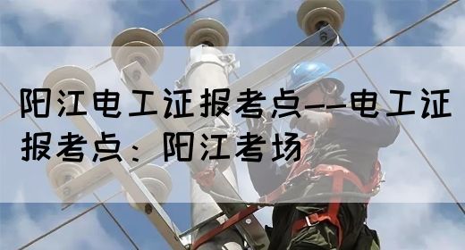 阳江电工证报考点--电工证报考点：阳江考场