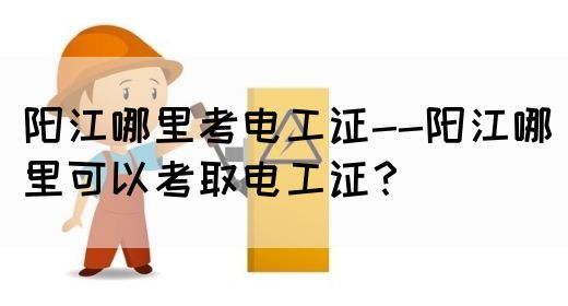 阳江哪里考电工证--阳江哪里可以考取电工证？