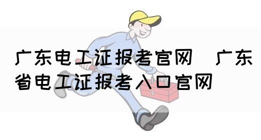 广东电工证报考官网（广东省电工证报考入口官网）