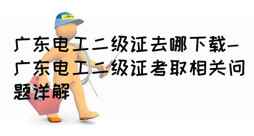 广东电工二级证去哪下载-广东电工二级证考取相关问题详解