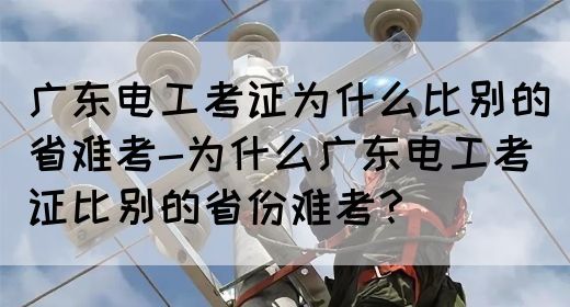 广东电工考证为什么比别的省难考-为什么广东电工考证比别的省份难考？(图1)