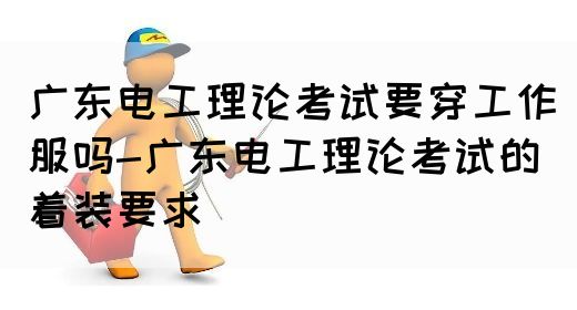 广东电工理论考试要穿工作服吗-广东电工理论考试的着装要求(图1)