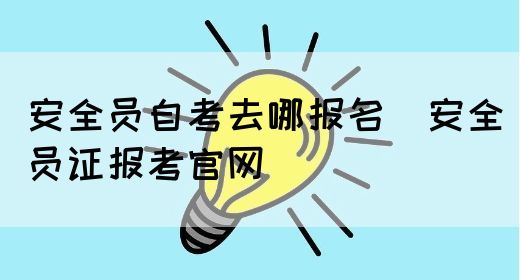 安全员自考去哪报名（安全员证报考官网）