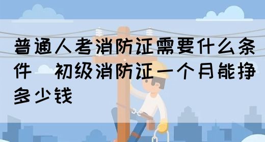 普通人考消防证需要什么条件（初级消防证一个月能挣多少钱）