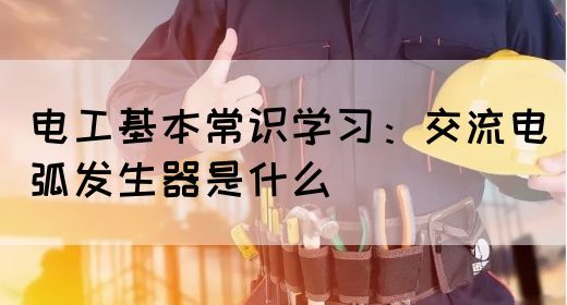 电工基本常识学习：交流电弧发生器是什么