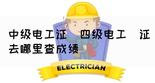 中级电工证：四级电工证去哪里查成绩