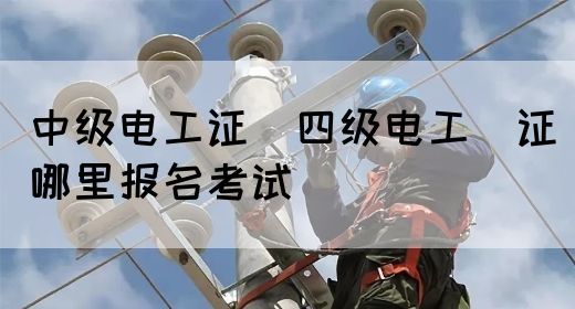 中级电工证：四级电工证哪里报名考试