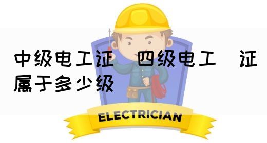 中级电工证：四级电工证属于多少级