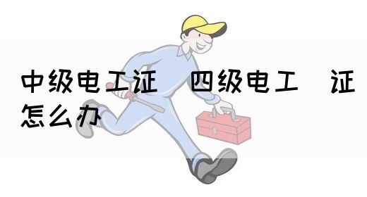 中级电工证：四级电工证怎么办