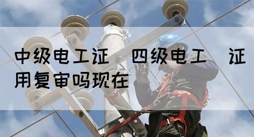 中级电工证：四级电工证用复审吗现在