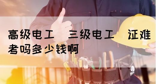 高级电工（三级电工）证难考吗多少钱啊