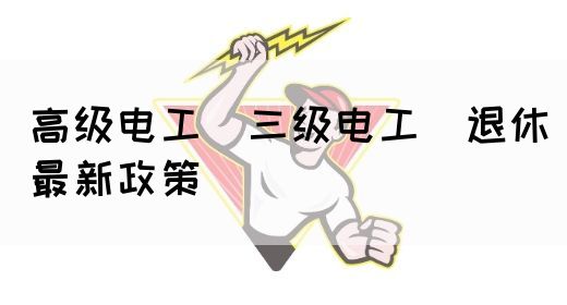 高级电工（三级电工）退休最新政策(图1)