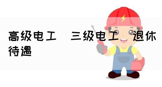 高级电工（三级电工）退休待遇(图1)