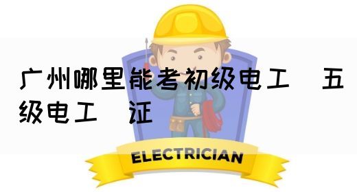 广州哪里能考初级电工（五级电工）证