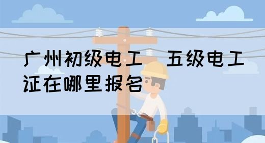 广州初级电工（五级电工）证在哪里报名