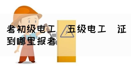 考初级电工（五级电工）证到哪里报考