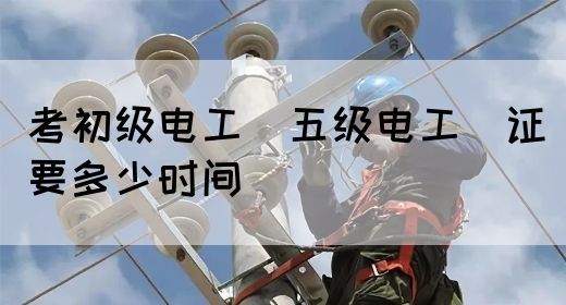 考初级电工（五级电工）证要多少时间(图1)