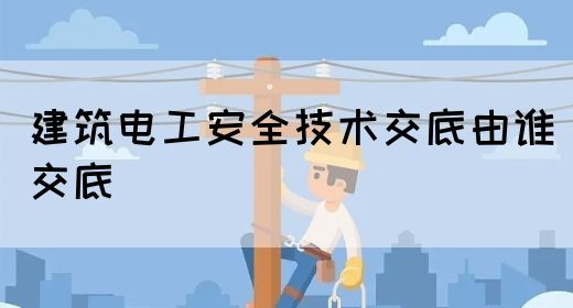 建筑电工安全技术交底由谁交底(图1)