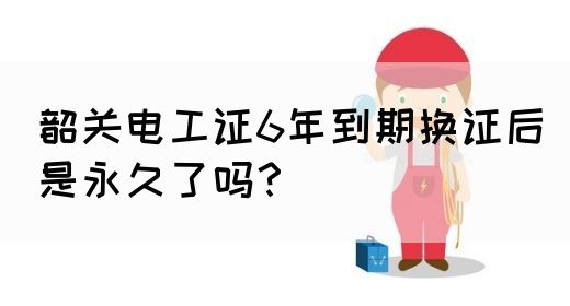 韶关电工证6年到期换证后是永久了吗？