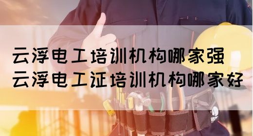 云浮电工培训机构哪家强（云浮电工证培训机构哪家好）