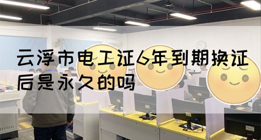 云浮市电工证6年到期换证后是永久的吗