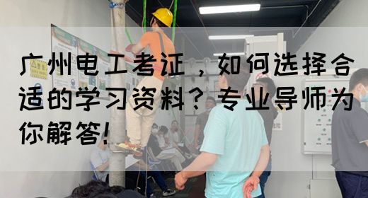 广州电工考证，如何选择合适的学习资料？专业导师为你解答！