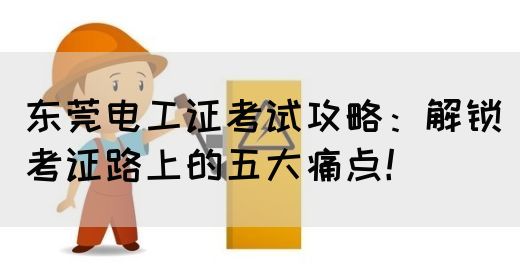 东莞电工证考试攻略：解锁考证路上的五大痛点！