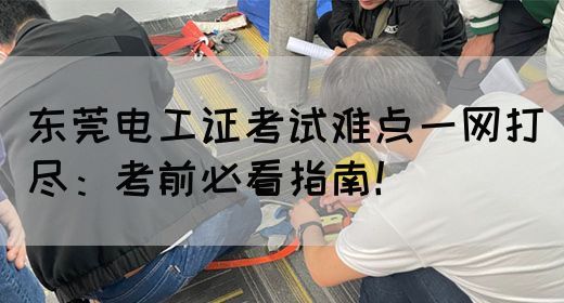 东莞电工证考试难点一网打尽：考前必看指南！